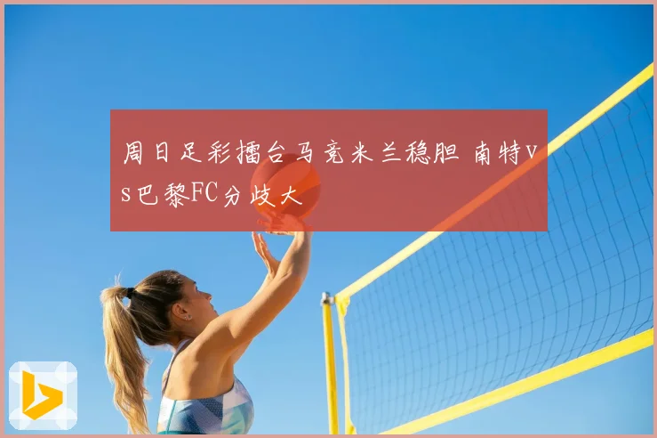 周日足彩擂台马竞米兰稳胆 南特vs巴黎FC分歧大