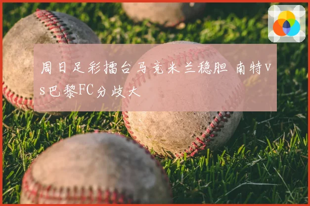 周日足彩擂台马竞米兰稳胆 南特vs巴黎FC分歧大